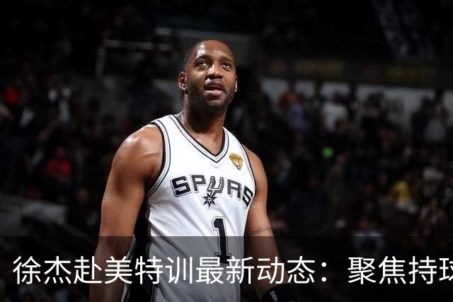 徐杰赴美特训最新动态：聚焦持球与投篮，期待全面进攻蜕变！