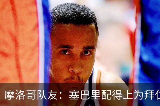 摩洛哥队友：塞巴里配得上为拜仁效力，我希望他能加盟豪门